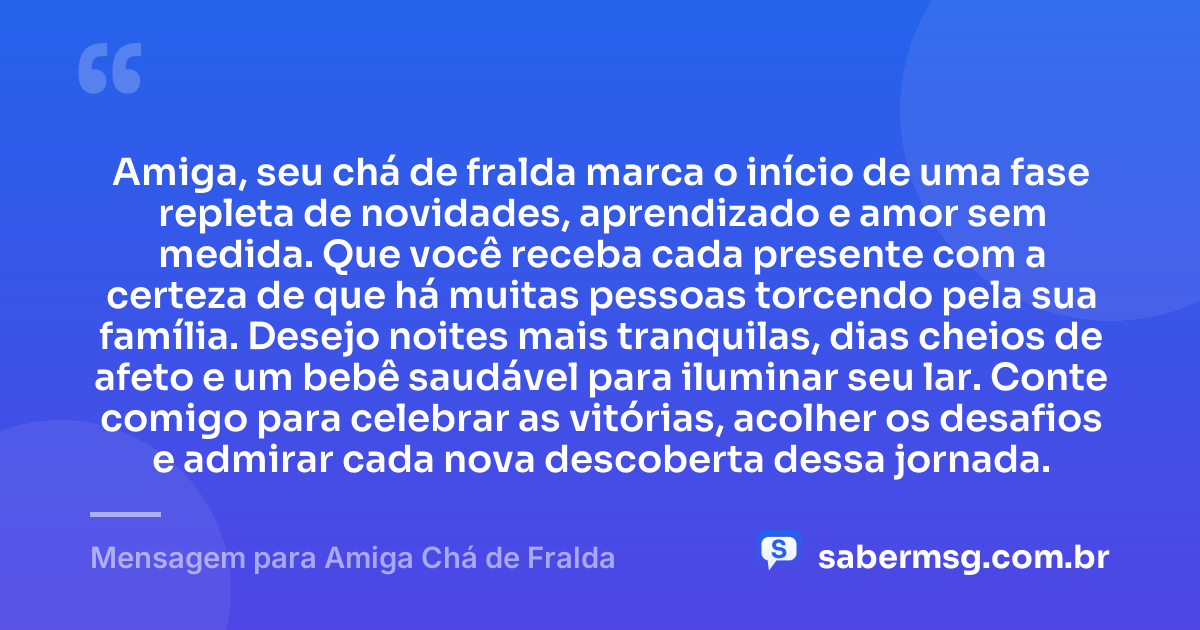 Amiga, seu chá de fralda marca o início de uma fase repleta de novidades, aprendizado e amor sem medida. Que você receba cada presente com a certeza de que há muitas pessoas torcendo pela sua família. Desejo noites mais tranquilas, dias cheios de afeto e um bebê saudável para iluminar seu lar. Conte comigo para celebrar as vitórias, acolher os desafios e admirar cada nova descoberta dessa jornada. — Mensagem para Amiga Chá de Fralda
