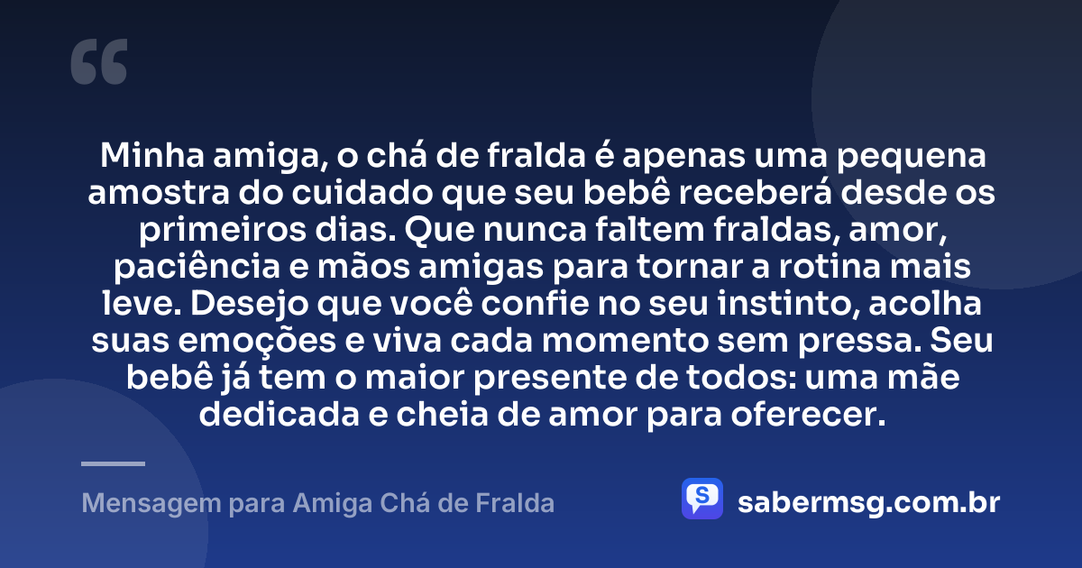 Minha amiga, o chá de fralda é apenas uma pequena amostra do cuidado que seu bebê receberá desde os primeiros dias. Que nunca faltem fraldas, amor, paciência e mãos amigas para tornar a rotina mais leve. Desejo que você confie no seu instinto, acolha suas emoções e viva cada momento sem pressa. Seu bebê já tem o maior presente de todos: uma mãe dedicada e cheia de amor para oferecer. — Mensagem para Amiga Chá de Fralda