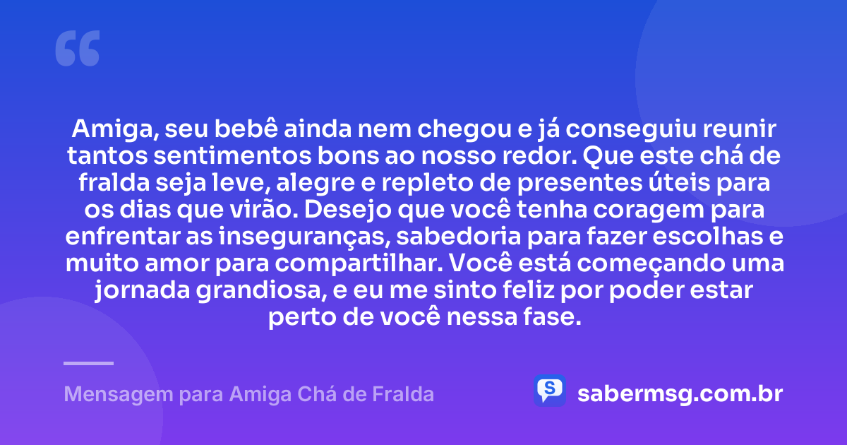 Amiga, seu bebê ainda nem chegou e já conseguiu reunir tantos sentimentos bons ao nosso redor. Que este chá de fralda seja leve, alegre e repleto de presentes úteis para os dias que virão. Desejo que você tenha coragem para enfrentar as inseguranças, sabedoria para fazer escolhas e muito amor para compartilhar. Você está começando uma jornada grandiosa, e eu me sinto feliz por poder estar perto de você nessa fase. — Mensagem para Amiga Chá de Fralda