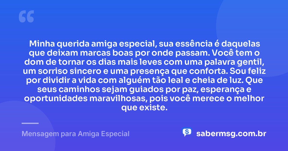 Minha querida amiga especial, sua essência é daquelas que deixam marcas boas por onde passam. Você tem o dom de tornar os dias mais leves com uma palavra gentil, um sorriso sincero e uma presença que conforta. Sou feliz por dividir a vida com alguém tão leal e cheia de luz. Que seus caminhos sejam guiados por paz, esperança e oportunidades maravilhosas, pois você merece o melhor que existe. — Mensagem para Amiga Especial