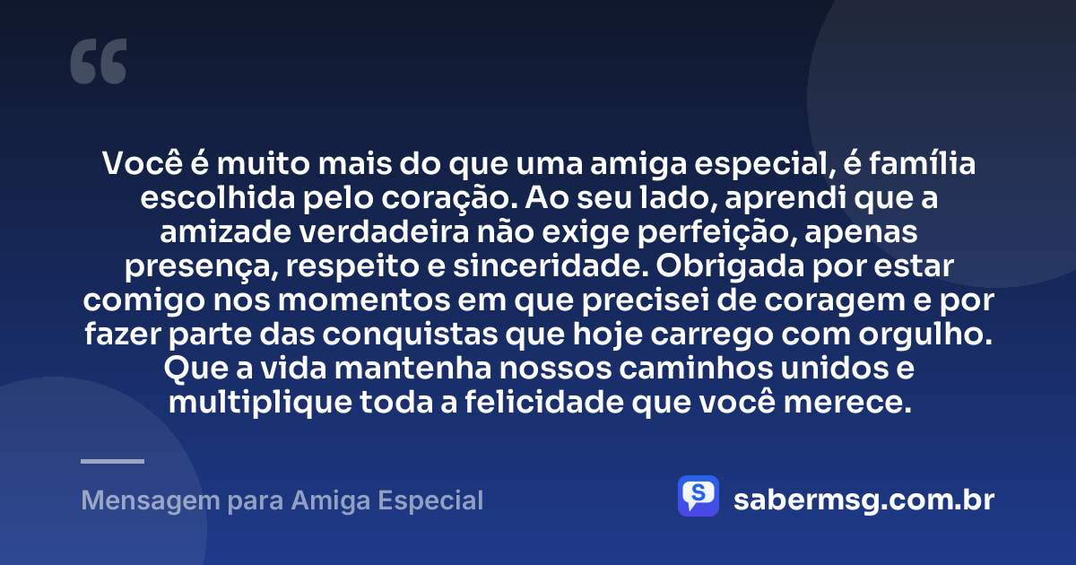 Você é muito mais do que uma amiga especial, é família escolhida pelo coração. Ao seu lado, aprendi que a amizade verdadeira não exige perfeição, apenas presença, respeito e sinceridade. Obrigada por estar comigo nos momentos em que precisei de coragem e por fazer parte das conquistas que hoje carrego com orgulho. Que a vida mantenha nossos caminhos unidos e multiplique toda a felicidade que você merece. — Mensagem para Amiga Especial