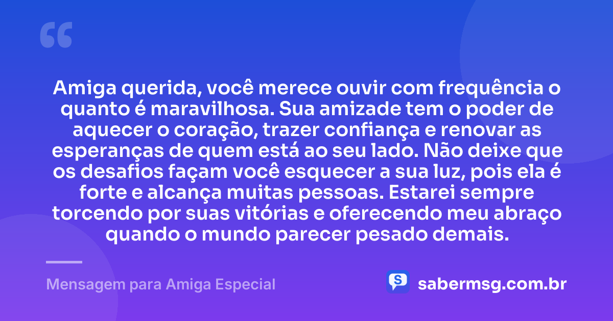 Amiga querida, você merece ouvir com frequência o quanto é maravilhosa. Sua amizade tem o poder de aquecer o coração, trazer confiança e renovar as esperanças de quem está ao seu lado. Não deixe que os desafios façam você esquecer a sua luz, pois ela é forte e alcança muitas pessoas. Estarei sempre torcendo por suas vitórias e oferecendo meu abraço quando o mundo parecer pesado demais. — Mensagem para Amiga Especial
