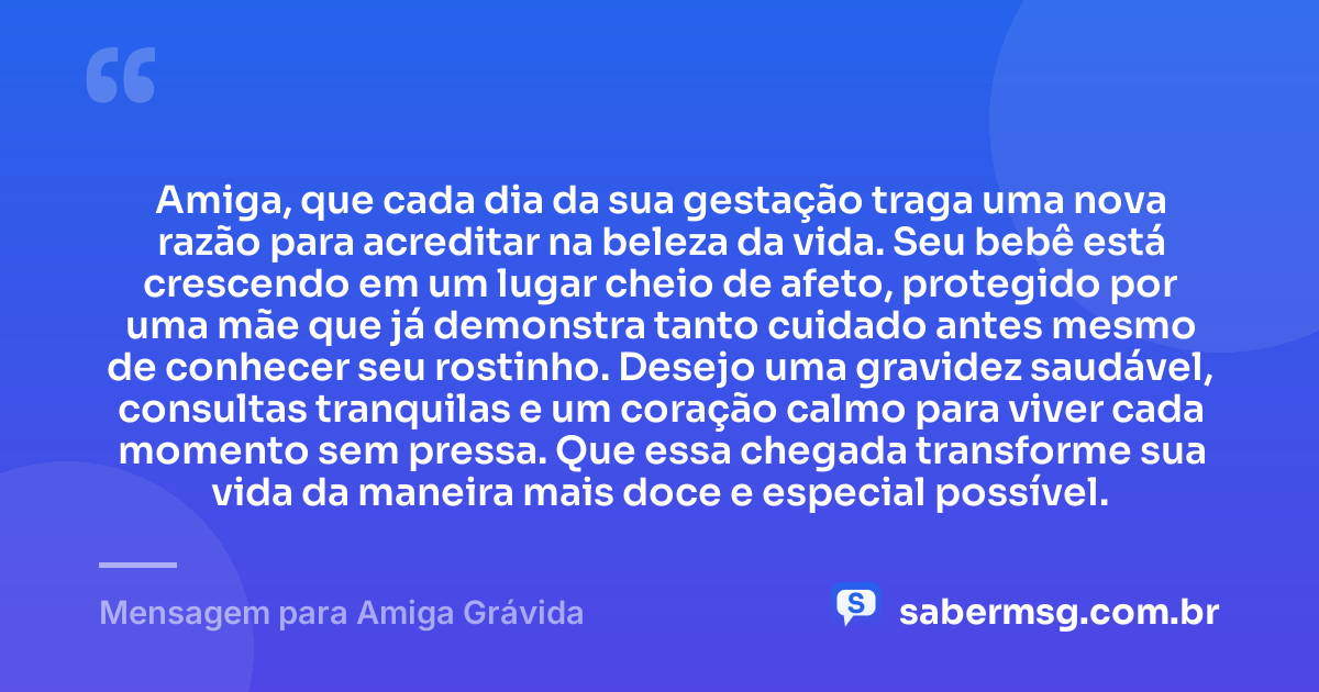 Amiga, que cada dia da sua gestação traga uma nova razão para acreditar na beleza da vida. Seu bebê está crescendo em um lugar cheio de afeto, protegido por uma mãe que já demonstra tanto cuidado antes mesmo de conhecer seu rostinho. Desejo uma gravidez saudável, consultas tranquilas e um coração calmo para viver cada momento sem pressa. Que essa chegada transforme sua vida da maneira mais doce e especial possível. — Mensagem para Amiga Grávida