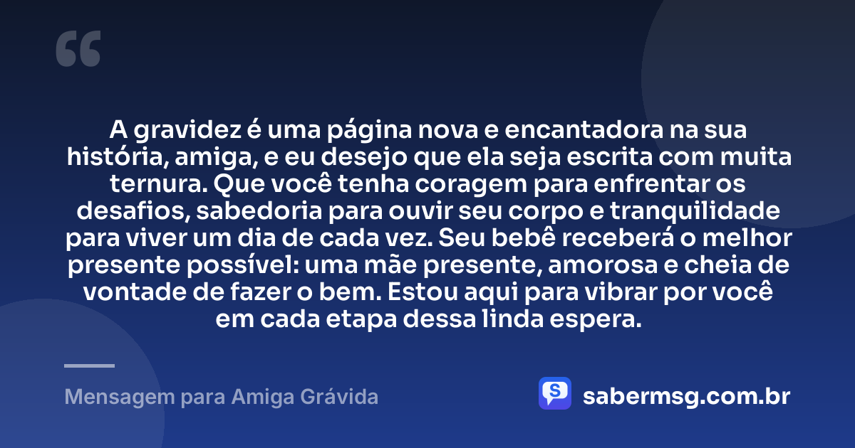 A gravidez é uma página nova e encantadora na sua história, amiga, e eu desejo que ela seja escrita com muita ternura. Que você tenha coragem para enfrentar os desafios, sabedoria para ouvir seu corpo e tranquilidade para viver um dia de cada vez. Seu bebê receberá o melhor presente possível: uma mãe presente, amorosa e cheia de vontade de fazer o bem. Estou aqui para vibrar por você em cada etapa dessa linda espera. — Mensagem para Amiga Grávida