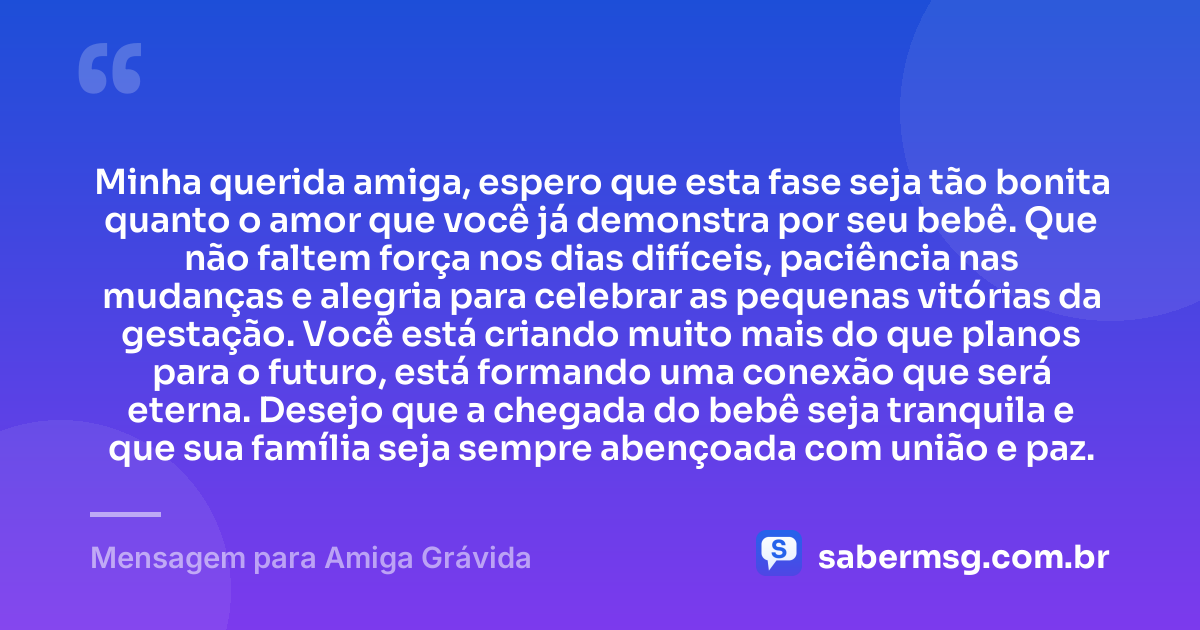Minha querida amiga, espero que esta fase seja tão bonita quanto o amor que você já demonstra por seu bebê. Que não faltem força nos dias difíceis, paciência nas mudanças e alegria para celebrar as pequenas vitórias da gestação. Você está criando muito mais do que planos para o futuro, está formando uma conexão que será eterna. Desejo que a chegada do bebê seja tranquila e que sua família seja sempre abençoada com união e paz. — Mensagem para Amiga Grávida