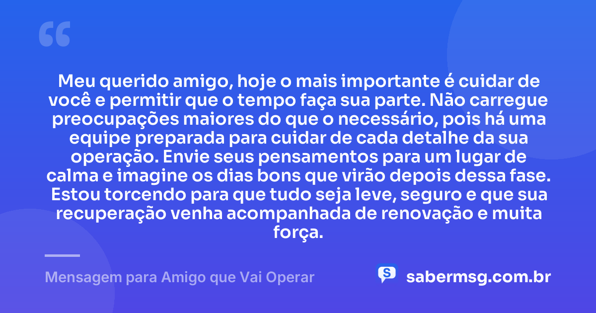 Meu querido amigo, hoje o mais importante é cuidar de você e permitir que o tempo faça sua parte. Não carregue preocupações maiores do que o necessário, pois há uma equipe preparada para cuidar de cada detalhe da sua operação. Envie seus pensamentos para um lugar de calma e imagine os dias bons que virão depois dessa fase. Estou torcendo para que tudo seja leve, seguro e que sua recuperação venha acompanhada de renovação e muita força. — Mensagem para Amigo que Vai Operar