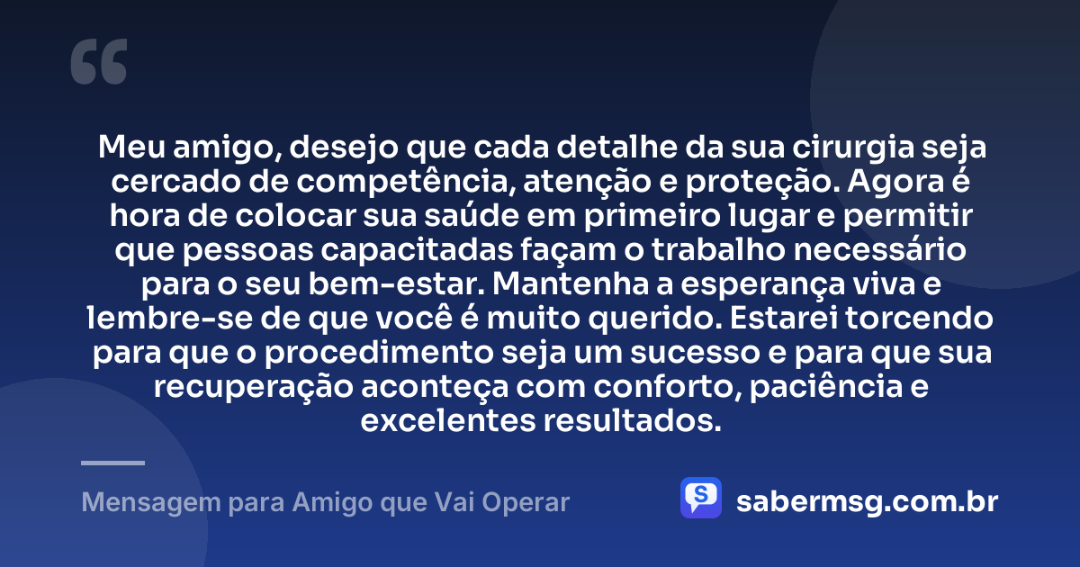 Meu amigo, desejo que cada detalhe da sua cirurgia seja cercado de competência, atenção e proteção. Agora é hora de colocar sua saúde em primeiro lugar e permitir que pessoas capacitadas façam o trabalho necessário para o seu bem-estar. Mantenha a esperança viva e lembre-se de que você é muito querido. Estarei torcendo para que o procedimento seja um sucesso e para que sua recuperação aconteça com conforto, paciência e excelentes resultados. — Mensagem para Amigo que Vai Operar