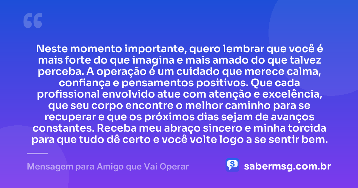 Neste momento importante, quero lembrar que você é mais forte do que imagina e mais amado do que talvez perceba. A operação é um cuidado que merece calma, confiança e pensamentos positivos. Que cada profissional envolvido atue com atenção e excelência, que seu corpo encontre o melhor caminho para se recuperar e que os próximos dias sejam de avanços constantes. Receba meu abraço sincero e minha torcida para que tudo dê certo e você volte logo a se sentir bem. — Mensagem para Amigo que Vai Operar