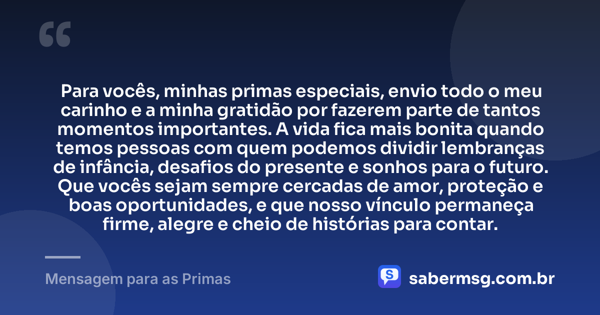 Para vocês, minhas primas especiais, envio todo o meu carinho e a minha gratidão por fazerem parte de tantos momentos importantes. A vida fica mais bonita quando temos pessoas com quem podemos dividir lembranças de infância, desafios do presente e sonhos para o futuro. Que vocês sejam sempre cercadas de amor, proteção e boas oportunidades, e que nosso vínculo permaneça firme, alegre e cheio de histórias para contar. — Mensagem para as Primas