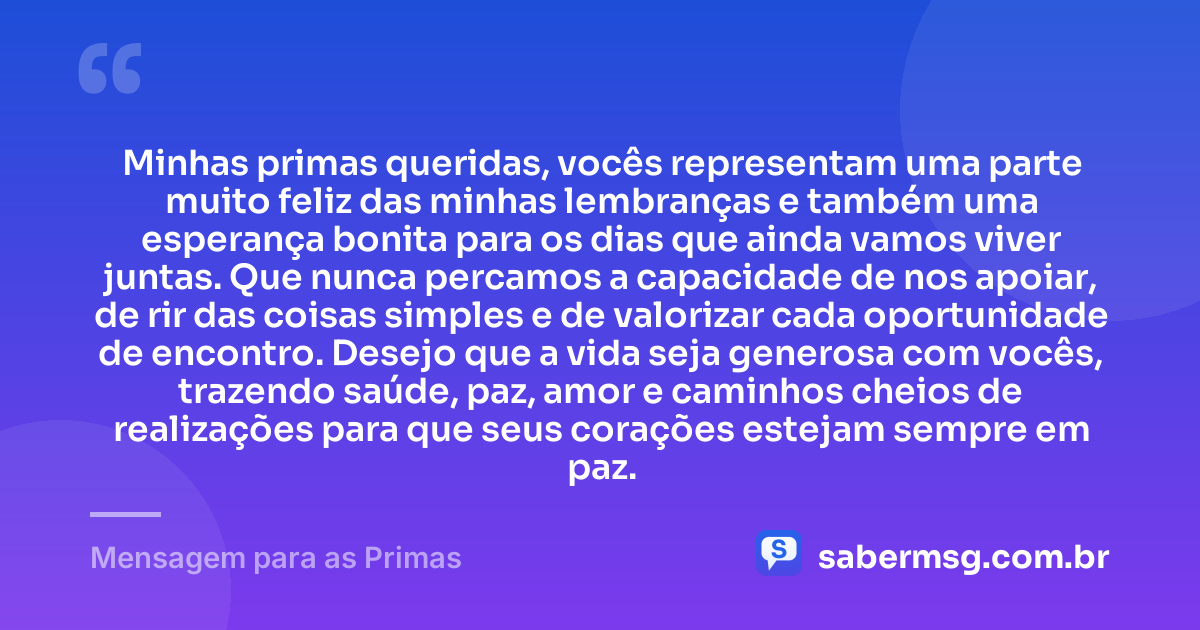 Minhas primas queridas, vocês representam uma parte muito feliz das minhas lembranças e também uma esperança bonita para os dias que ainda vamos viver juntas. Que nunca percamos a capacidade de nos apoiar, de rir das coisas simples e de valorizar cada oportunidade de encontro. Desejo que a vida seja generosa com vocês, trazendo saúde, paz, amor e caminhos cheios de realizações para que seus corações estejam sempre em paz. — Mensagem para as Primas