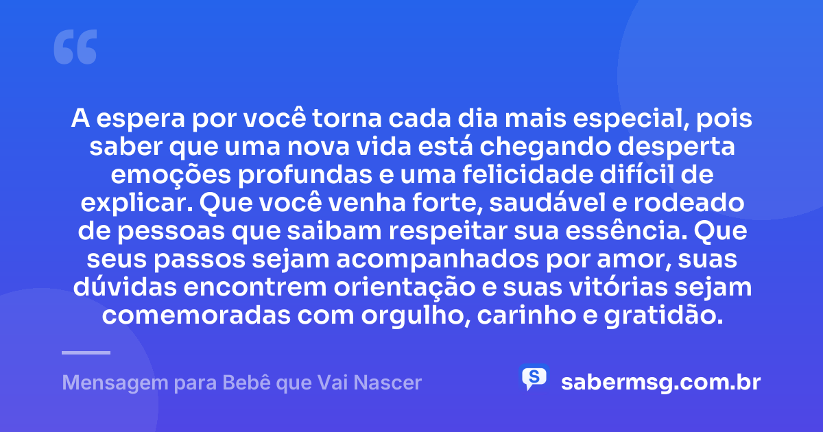 A espera por você torna cada dia mais especial, pois saber que uma nova vida está chegando desperta emoções profundas e uma felicidade difícil de explicar. Que você venha forte, saudável e rodeado de pessoas que saibam respeitar sua essência. Que seus passos sejam acompanhados por amor, suas dúvidas encontrem orientação e suas vitórias sejam comemoradas com orgulho, carinho e gratidão. — Mensagem para Bebê que Vai Nascer