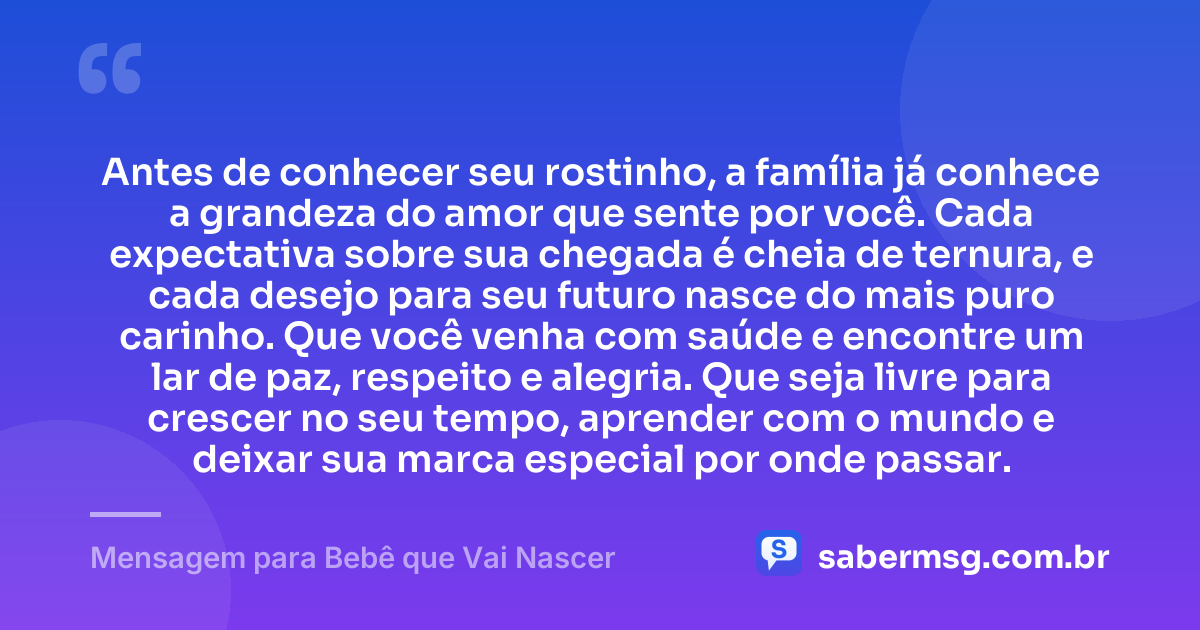 Antes de conhecer seu rostinho, a família já conhece a grandeza do amor que sente por você. Cada expectativa sobre sua chegada é cheia de ternura, e cada desejo para seu futuro nasce do mais puro carinho. Que você venha com saúde e encontre um lar de paz, respeito e alegria. Que seja livre para crescer no seu tempo, aprender com o mundo e deixar sua marca especial por onde passar. — Mensagem para Bebê que Vai Nascer