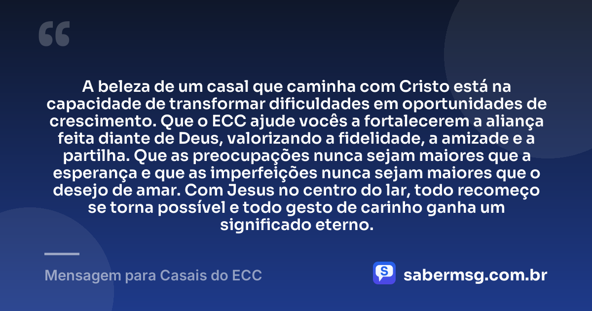 A beleza de um casal que caminha com Cristo está na capacidade de transformar dificuldades em oportunidades de crescimento. Que o ECC ajude vocês a fortalecerem a aliança feita diante de Deus, valorizando a fidelidade, a amizade e a partilha. Que as preocupações nunca sejam maiores que a esperança e que as imperfeições nunca sejam maiores que o desejo de amar. Com Jesus no centro do lar, todo recomeço se torna possível e todo gesto de carinho ganha um significado eterno. — Mensagem para Casais do ECC