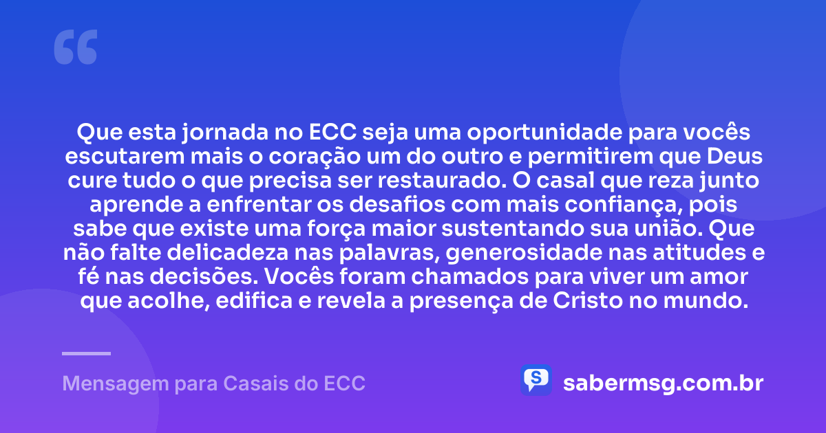 Que esta jornada no ECC seja uma oportunidade para vocês escutarem mais o coração um do outro e permitirem que Deus cure tudo o que precisa ser restaurado. O casal que reza junto aprende a enfrentar os desafios com mais confiança, pois sabe que existe uma força maior sustentando sua união. Que não falte delicadeza nas palavras, generosidade nas atitudes e fé nas decisões. Vocês foram chamados para viver um amor que acolhe, edifica e revela a presença de Cristo no mundo. — Mensagem para Casais do ECC