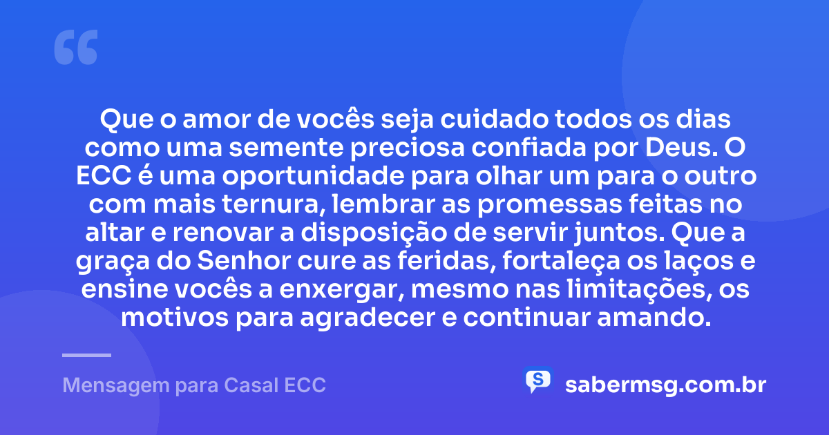 Que o amor de vocês seja cuidado todos os dias como uma semente preciosa confiada por Deus. O ECC é uma oportunidade para olhar um para o outro com mais ternura, lembrar as promessas feitas no altar e renovar a disposição de servir juntos. Que a graça do Senhor cure as feridas, fortaleça os laços e ensine vocês a enxergar, mesmo nas limitações, os motivos para agradecer e continuar amando. — Mensagem para Casal ECC