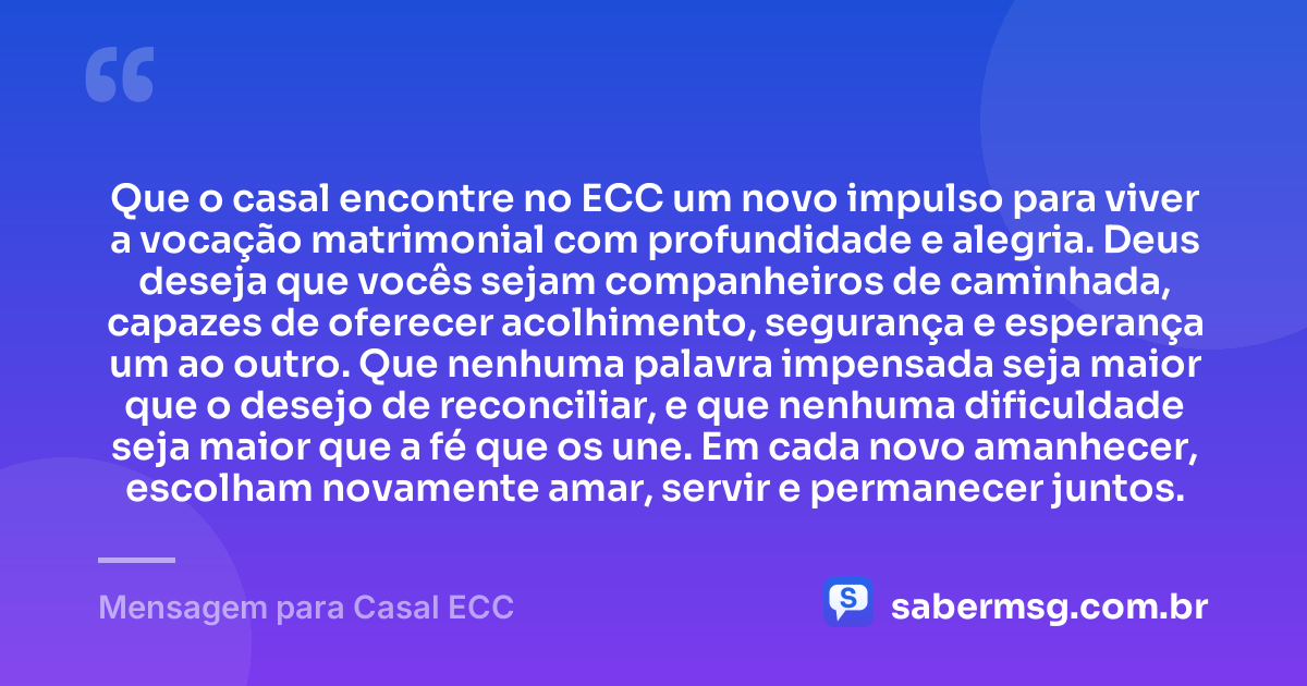 Que o casal encontre no ECC um novo impulso para viver a vocação matrimonial com profundidade e alegria. Deus deseja que vocês sejam companheiros de caminhada, capazes de oferecer acolhimento, segurança e esperança um ao outro. Que nenhuma palavra impensada seja maior que o desejo de reconciliar, e que nenhuma dificuldade seja maior que a fé que os une. Em cada novo amanhecer, escolham novamente amar, servir e permanecer juntos. — Mensagem para Casal ECC