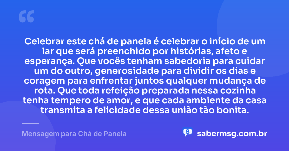 Celebrar este chá de panela é celebrar o início de um lar que será preenchido por histórias, afeto e esperança. Que vocês tenham sabedoria para cuidar um do outro, generosidade para dividir os dias e coragem para enfrentar juntos qualquer mudança de rota. Que toda refeição preparada nessa cozinha tenha tempero de amor, e que cada ambiente da casa transmita a felicidade dessa união tão bonita. — Mensagem para Chá de Panela