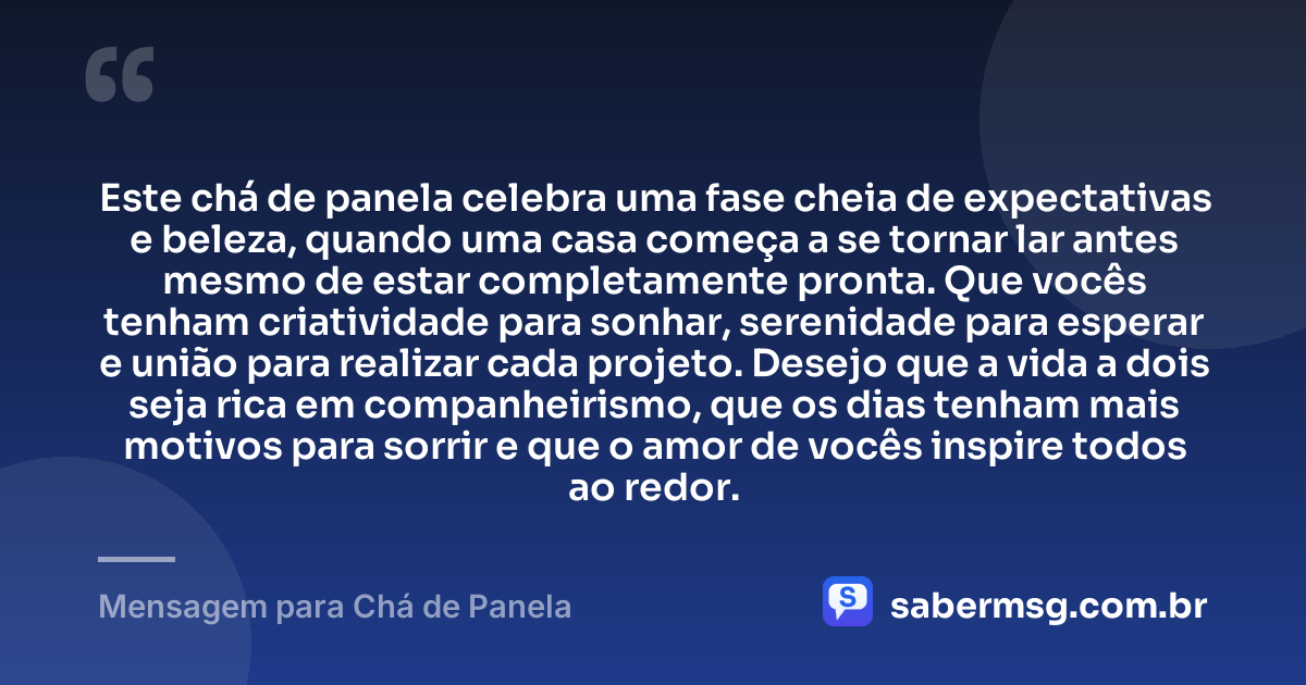 Este chá de panela celebra uma fase cheia de expectativas e beleza, quando uma casa começa a se tornar lar antes mesmo de estar completamente pronta. Que vocês tenham criatividade para sonhar, serenidade para esperar e união para realizar cada projeto. Desejo que a vida a dois seja rica em companheirismo, que os dias tenham mais motivos para sorrir e que o amor de vocês inspire todos ao redor. — Mensagem para Chá de Panela
