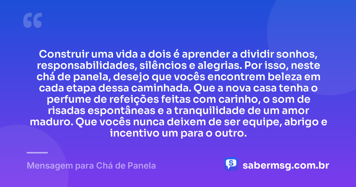 Construir uma vida a dois é aprender a dividir sonhos, responsabilidades, silêncios e alegrias. Por isso, neste chá de panela, desejo que vocês encontrem beleza em cada etapa dessa caminhada. Que a nova casa tenha o perfume de refeições feitas com carinho, o som de risadas espontâneas e a tranquilidade de um amor maduro. Que vocês nunca deixem de ser equipe, abrigo e incentivo um para o outro. — Mensagem para Chá de Panela