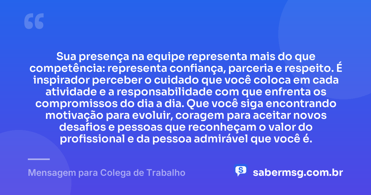 Sua presença na equipe representa mais do que competência: representa confiança, parceria e respeito. É inspirador perceber o cuidado que você coloca em cada atividade e a responsabilidade com que enfrenta os compromissos do dia a dia. Que você siga encontrando motivação para evoluir, coragem para aceitar novos desafios e pessoas que reconheçam o valor do profissional e da pessoa admirável que você é. — Mensagem para Colega de Trabalho