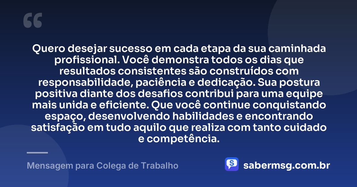 Quero desejar sucesso em cada etapa da sua caminhada profissional. Você demonstra todos os dias que resultados consistentes são construídos com responsabilidade, paciência e dedicação. Sua postura positiva diante dos desafios contribui para uma equipe mais unida e eficiente. Que você continue conquistando espaço, desenvolvendo habilidades e encontrando satisfação em tudo aquilo que realiza com tanto cuidado e competência. — Mensagem para Colega de Trabalho