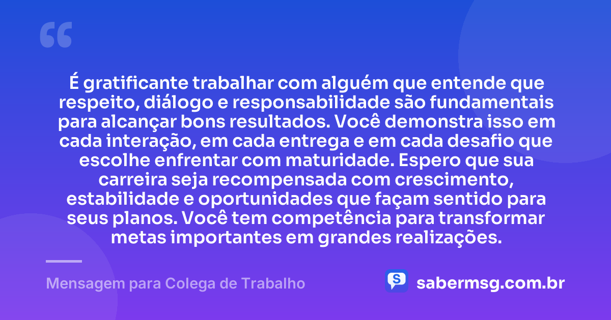 É gratificante trabalhar com alguém que entende que respeito, diálogo e responsabilidade são fundamentais para alcançar bons resultados. Você demonstra isso em cada interação, em cada entrega e em cada desafio que escolhe enfrentar com maturidade. Espero que sua carreira seja recompensada com crescimento, estabilidade e oportunidades que façam sentido para seus planos. Você tem competência para transformar metas importantes em grandes realizações. — Mensagem para Colega de Trabalho