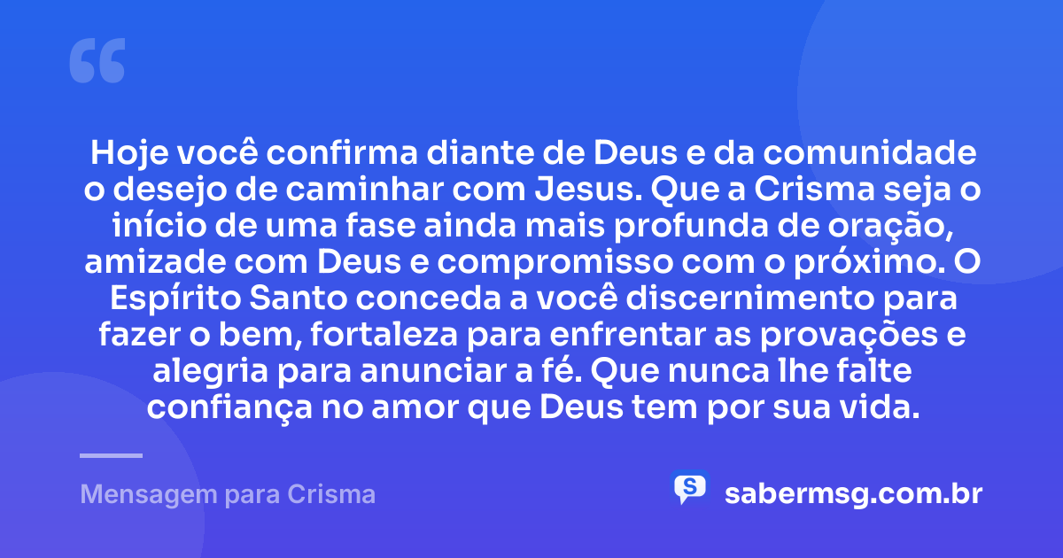 Hoje você confirma diante de Deus e da comunidade o desejo de caminhar com Jesus. Que a Crisma seja o início de uma fase ainda mais profunda de oração, amizade com Deus e compromisso com o próximo. O Espírito Santo conceda a você discernimento para fazer o bem, fortaleza para enfrentar as provações e alegria para anunciar a fé. Que nunca lhe falte confiança no amor que Deus tem por sua vida. — Mensagem para Crisma