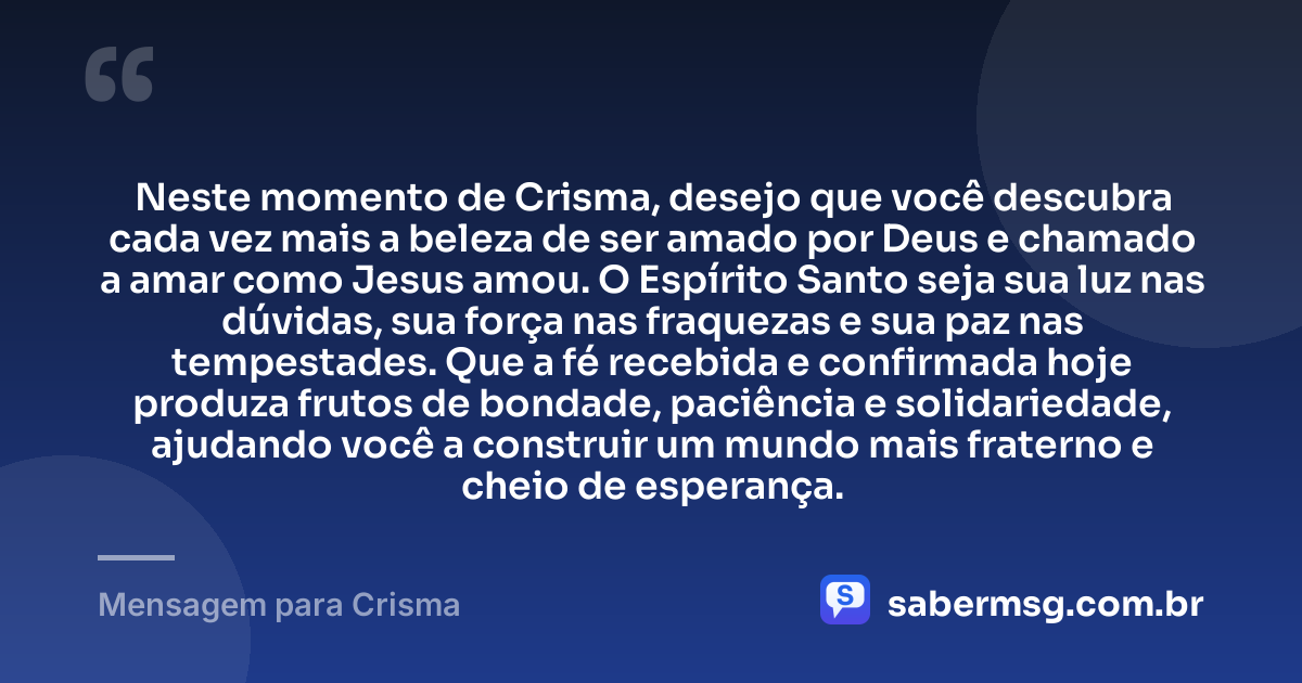 Neste momento de Crisma, desejo que você descubra cada vez mais a beleza de ser amado por Deus e chamado a amar como Jesus amou. O Espírito Santo seja sua luz nas dúvidas, sua força nas fraquezas e sua paz nas tempestades. Que a fé recebida e confirmada hoje produza frutos de bondade, paciência e solidariedade, ajudando você a construir um mundo mais fraterno e cheio de esperança. — Mensagem para Crisma