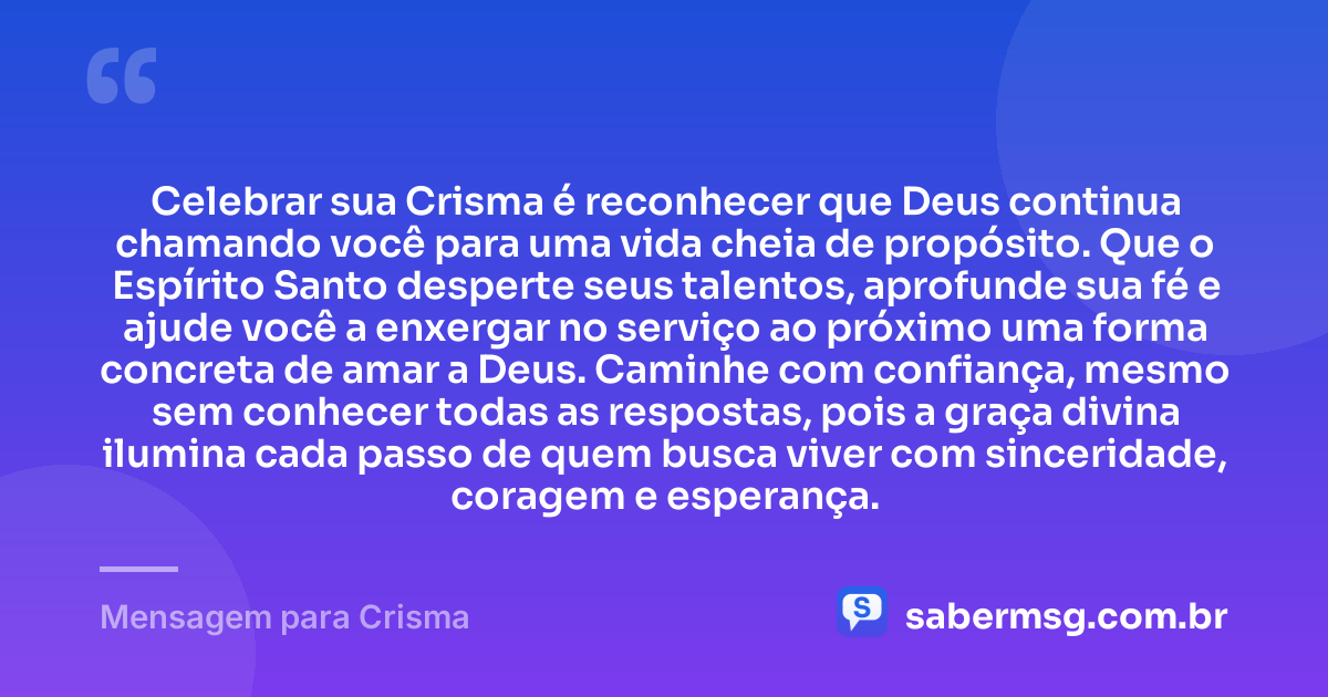 Celebrar sua Crisma é reconhecer que Deus continua chamando você para uma vida cheia de propósito. Que o Espírito Santo desperte seus talentos, aprofunde sua fé e ajude você a enxergar no serviço ao próximo uma forma concreta de amar a Deus. Caminhe com confiança, mesmo sem conhecer todas as respostas, pois a graça divina ilumina cada passo de quem busca viver com sinceridade, coragem e esperança. — Mensagem para Crisma