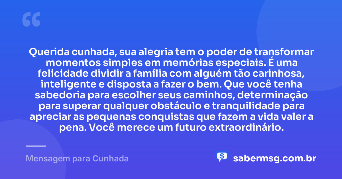 Querida cunhada, sua alegria tem o poder de transformar momentos simples em memórias especiais. É uma felicidade dividir a família com alguém tão carinhosa, inteligente e disposta a fazer o bem. Que você tenha sabedoria para escolher seus caminhos, determinação para superar qualquer obstáculo e tranquilidade para apreciar as pequenas conquistas que fazem a vida valer a pena. Você merece um futuro extraordinário. — Mensagem para Cunhada