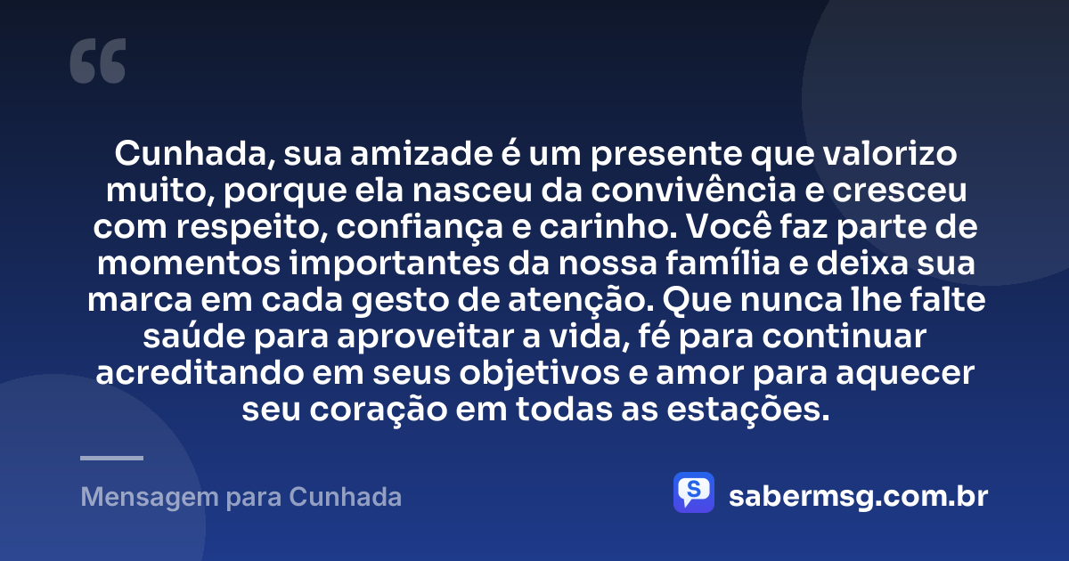 Cunhada, sua amizade é um presente que valorizo muito, porque ela nasceu da convivência e cresceu com respeito, confiança e carinho. Você faz parte de momentos importantes da nossa família e deixa sua marca em cada gesto de atenção. Que nunca lhe falte saúde para aproveitar a vida, fé para continuar acreditando em seus objetivos e amor para aquecer seu coração em todas as estações. — Mensagem para Cunhada