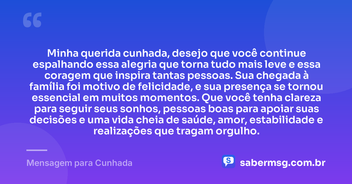Minha querida cunhada, desejo que você continue espalhando essa alegria que torna tudo mais leve e essa coragem que inspira tantas pessoas. Sua chegada à família foi motivo de felicidade, e sua presença se tornou essencial em muitos momentos. Que você tenha clareza para seguir seus sonhos, pessoas boas para apoiar suas decisões e uma vida cheia de saúde, amor, estabilidade e realizações que tragam orgulho. — Mensagem para Cunhada