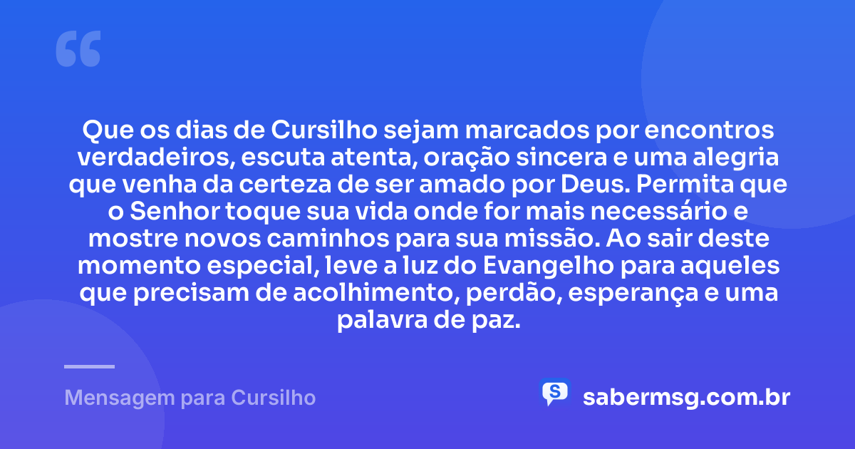 Que os dias de Cursilho sejam marcados por encontros verdadeiros, escuta atenta, oração sincera e uma alegria que venha da certeza de ser amado por Deus. Permita que o Senhor toque sua vida onde for mais necessário e mostre novos caminhos para sua missão. Ao sair deste momento especial, leve a luz do Evangelho para aqueles que precisam de acolhimento, perdão, esperança e uma palavra de paz. — Mensagem para Cursilho