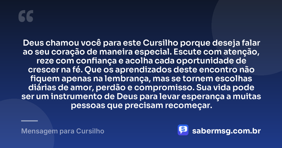 Deus chamou você para este Cursilho porque deseja falar ao seu coração de maneira especial. Escute com atenção, reze com confiança e acolha cada oportunidade de crescer na fé. Que os aprendizados deste encontro não fiquem apenas na lembrança, mas se tornem escolhas diárias de amor, perdão e compromisso. Sua vida pode ser um instrumento de Deus para levar esperança a muitas pessoas que precisam recomeçar. — Mensagem para Cursilho