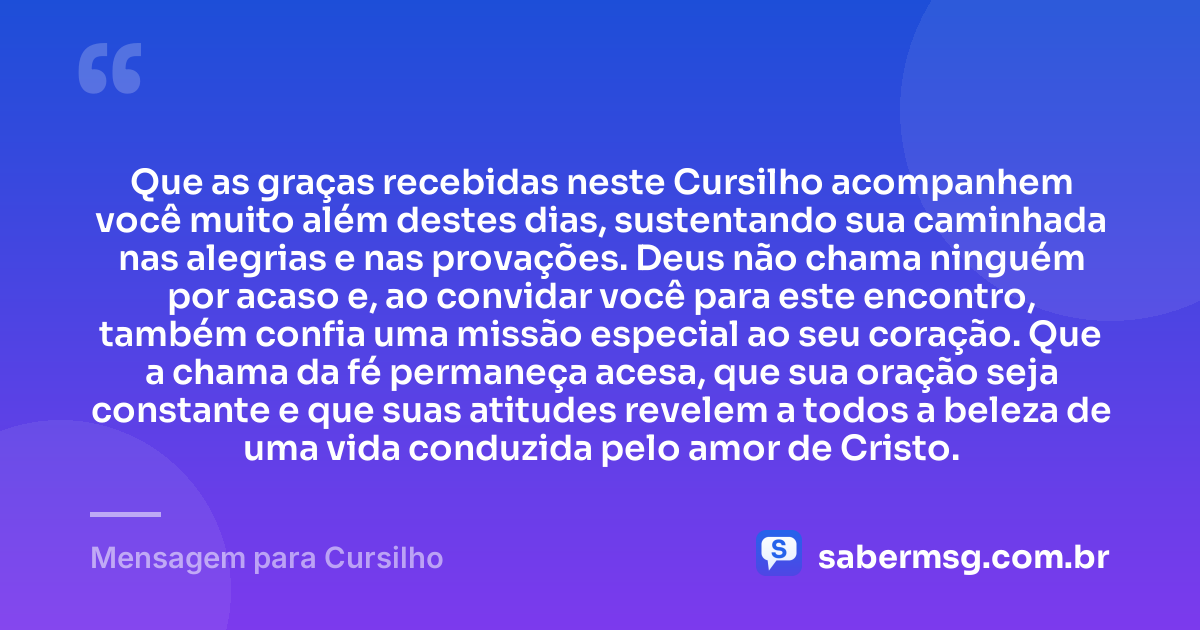 Que as graças recebidas neste Cursilho acompanhem você muito além destes dias, sustentando sua caminhada nas alegrias e nas provações. Deus não chama ninguém por acaso e, ao convidar você para este encontro, também confia uma missão especial ao seu coração. Que a chama da fé permaneça acesa, que sua oração seja constante e que suas atitudes revelem a todos a beleza de uma vida conduzida pelo amor de Cristo. — Mensagem para Cursilho