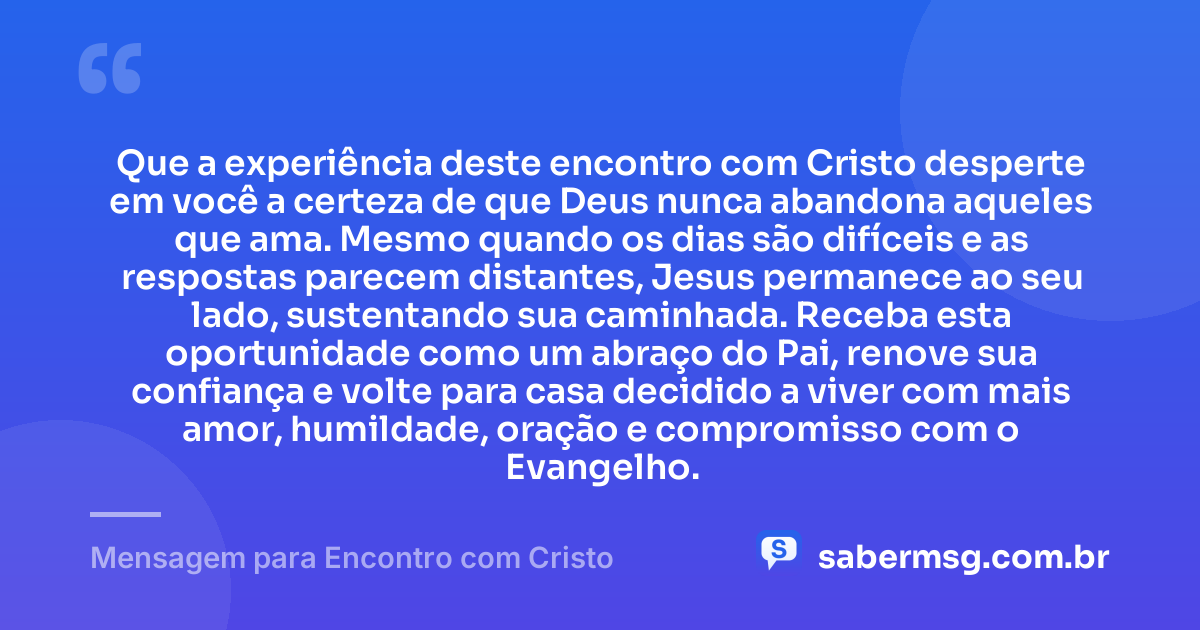 Que a experiência deste encontro com Cristo desperte em você a certeza de que Deus nunca abandona aqueles que ama. Mesmo quando os dias são difíceis e as respostas parecem distantes, Jesus permanece ao seu lado, sustentando sua caminhada. Receba esta oportunidade como um abraço do Pai, renove sua confiança e volte para casa decidido a viver com mais amor, humildade, oração e compromisso com o Evangelho. — Mensagem para Encontro com Cristo
