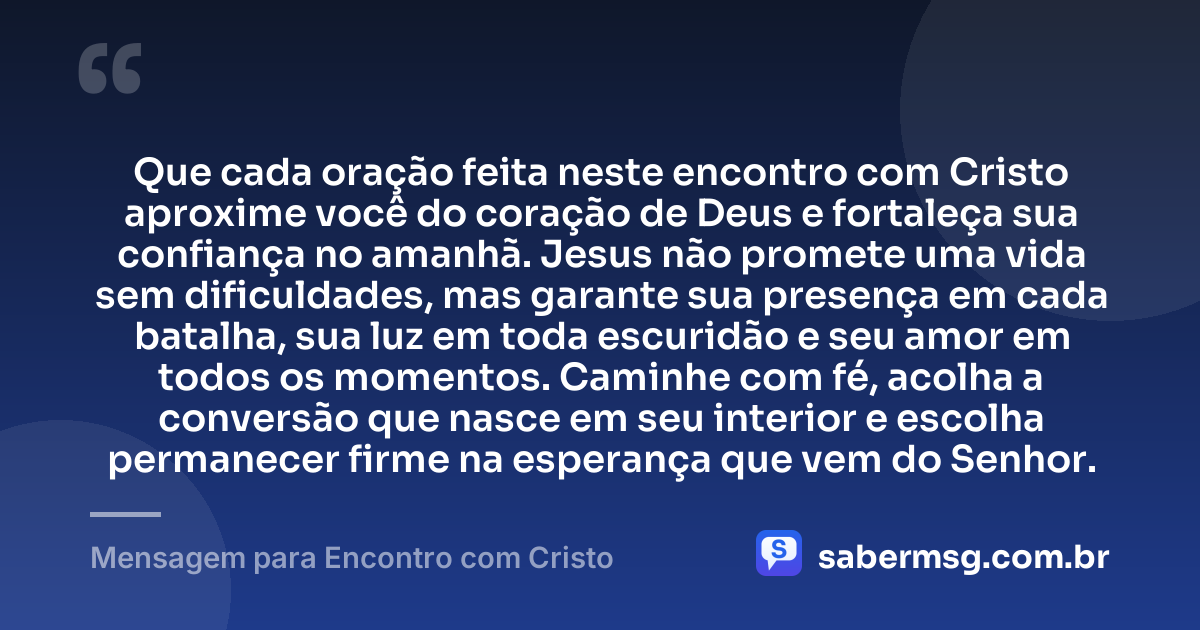 Que cada oração feita neste encontro com Cristo aproxime você do coração de Deus e fortaleça sua confiança no amanhã. Jesus não promete uma vida sem dificuldades, mas garante sua presença em cada batalha, sua luz em toda escuridão e seu amor em todos os momentos. Caminhe com fé, acolha a conversão que nasce em seu interior e escolha permanecer firme na esperança que vem do Senhor. — Mensagem para Encontro com Cristo