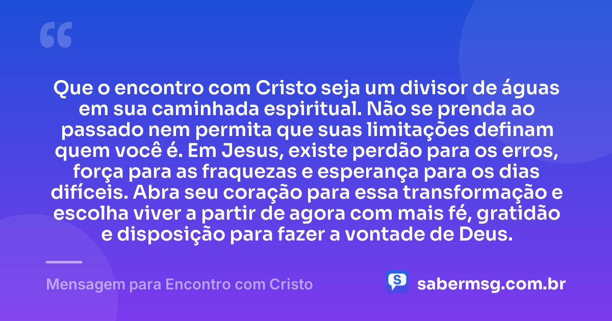 Que o encontro com Cristo seja um divisor de águas em sua caminhada espiritual. Não se prenda ao passado nem permita que suas limitações definam quem você é. Em Jesus, existe perdão para os erros, força para as fraquezas e esperança para os dias difíceis. Abra seu coração para essa transformação e escolha viver a partir de agora com mais fé, gratidão e disposição para fazer a vontade de Deus. — Mensagem para Encontro com Cristo