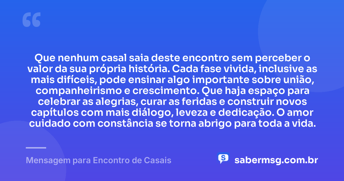 Que nenhum casal saia deste encontro sem perceber o valor da sua própria história. Cada fase vivida, inclusive as mais difíceis, pode ensinar algo importante sobre união, companheirismo e crescimento. Que haja espaço para celebrar as alegrias, curar as feridas e construir novos capítulos com mais diálogo, leveza e dedicação. O amor cuidado com constância se torna abrigo para toda a vida. — Mensagem para Encontro de Casais