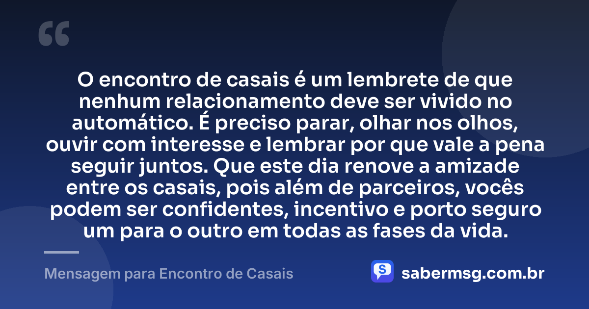 O encontro de casais é um lembrete de que nenhum relacionamento deve ser vivido no automático. É preciso parar, olhar nos olhos, ouvir com interesse e lembrar por que vale a pena seguir juntos. Que este dia renove a amizade entre os casais, pois além de parceiros, vocês podem ser confidentes, incentivo e porto seguro um para o outro em todas as fases da vida. — Mensagem para Encontro de Casais
