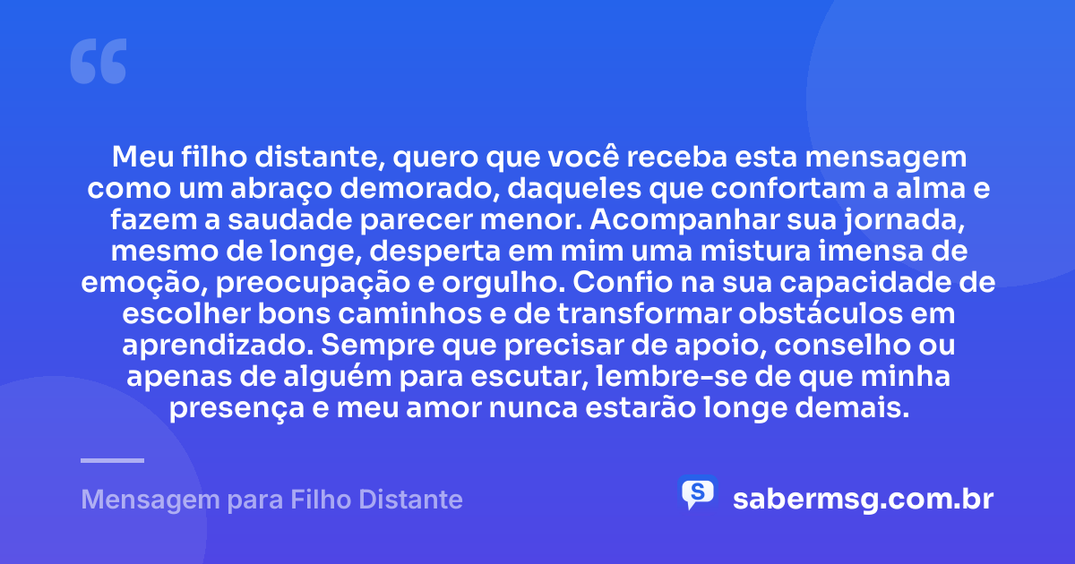Meu filho distante, quero que você receba esta mensagem como um abraço demorado, daqueles que confortam a alma e fazem a saudade parecer menor. Acompanhar sua jornada, mesmo de longe, desperta em mim uma mistura imensa de emoção, preocupação e orgulho. Confio na sua capacidade de escolher bons caminhos e de transformar obstáculos em aprendizado. Sempre que precisar de apoio, conselho ou apenas de alguém para escutar, lembre-se de que minha presença e meu amor nunca estarão longe demais. — Mensagem para Filho Distante