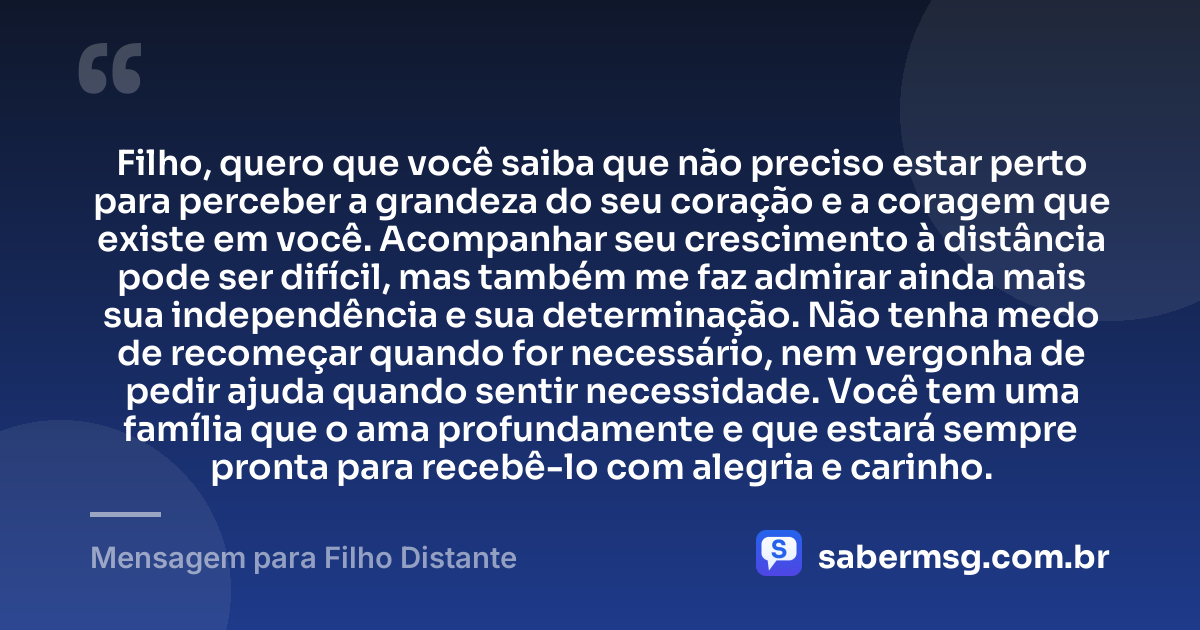 Filho, quero que você saiba que não preciso estar perto para perceber a grandeza do seu coração e a coragem que existe em você. Acompanhar seu crescimento à distância pode ser difícil, mas também me faz admirar ainda mais sua independência e sua determinação. Não tenha medo de recomeçar quando for necessário, nem vergonha de pedir ajuda quando sentir necessidade. Você tem uma família que o ama profundamente e que estará sempre pronta para recebê-lo com alegria e carinho. — Mensagem para Filho Distante