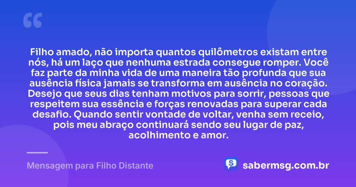 Filho amado, não importa quantos quilômetros existam entre nós, há um laço que nenhuma estrada consegue romper. Você faz parte da minha vida de uma maneira tão profunda que sua ausência física jamais se transforma em ausência no coração. Desejo que seus dias tenham motivos para sorrir, pessoas que respeitem sua essência e forças renovadas para superar cada desafio. Quando sentir vontade de voltar, venha sem receio, pois meu abraço continuará sendo seu lugar de paz, acolhimento e amor. — Mensagem para Filho Distante