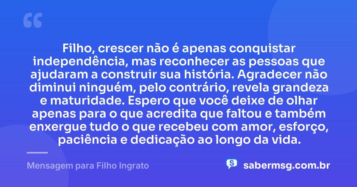 Filho, crescer não é apenas conquistar independência, mas reconhecer as pessoas que ajudaram a construir sua história. Agradecer não diminui ninguém, pelo contrário, revela grandeza e maturidade. Espero que você deixe de olhar apenas para o que acredita que faltou e também enxergue tudo o que recebeu com amor, esforço, paciência e dedicação ao longo da vida. — Mensagem para Filho Ingrato