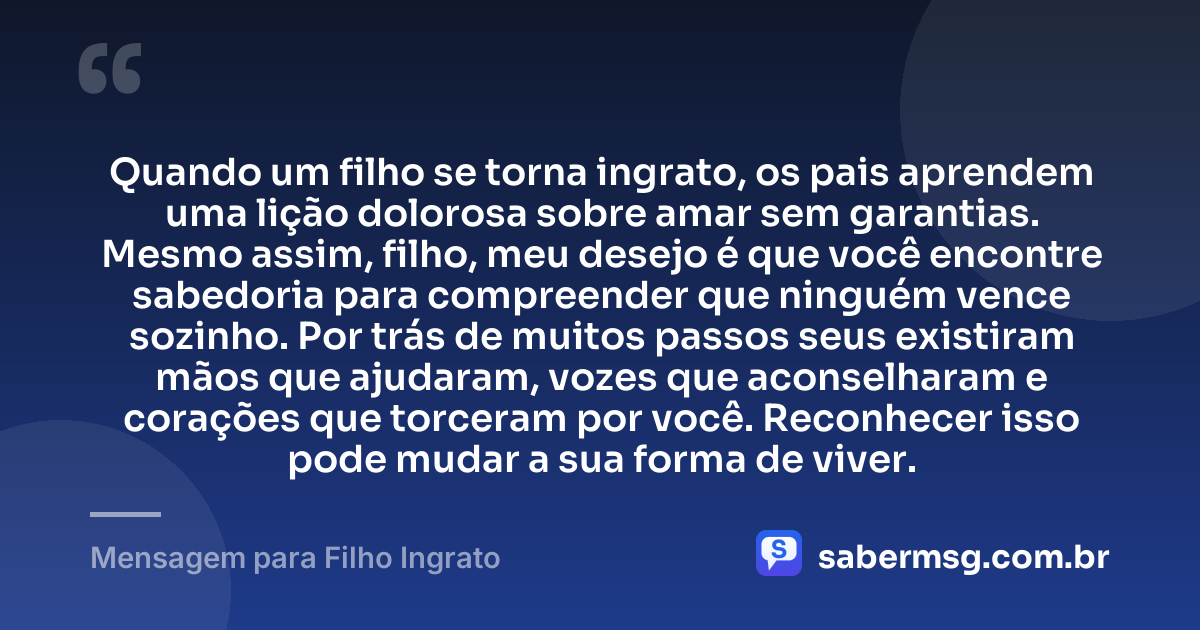 Quando um filho se torna ingrato, os pais aprendem uma lição dolorosa sobre amar sem garantias. Mesmo assim, filho, meu desejo é que você encontre sabedoria para compreender que ninguém vence sozinho. Por trás de muitos passos seus existiram mãos que ajudaram, vozes que aconselharam e corações que torceram por você. Reconhecer isso pode mudar a sua forma de viver. — Mensagem para Filho Ingrato