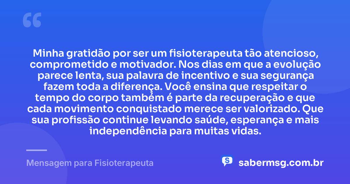 Minha gratidão por ser um fisioterapeuta tão atencioso, comprometido e motivador. Nos dias em que a evolução parece lenta, sua palavra de incentivo e sua segurança fazem toda a diferença. Você ensina que respeitar o tempo do corpo também é parte da recuperação e que cada movimento conquistado merece ser valorizado. Que sua profissão continue levando saúde, esperança e mais independência para muitas vidas. — Mensagem para Fisioterapeuta