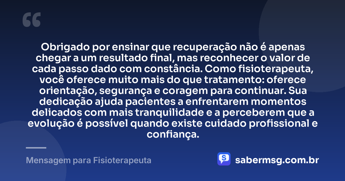Obrigado por ensinar que recuperação não é apenas chegar a um resultado final, mas reconhecer o valor de cada passo dado com constância. Como fisioterapeuta, você oferece muito mais do que tratamento: oferece orientação, segurança e coragem para continuar. Sua dedicação ajuda pacientes a enfrentarem momentos delicados com mais tranquilidade e a perceberem que a evolução é possível quando existe cuidado profissional e confiança. — Mensagem para Fisioterapeuta