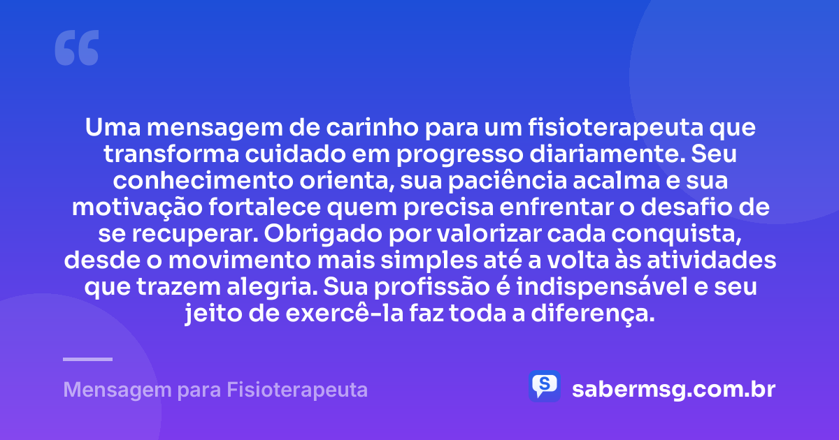 Uma mensagem de carinho para um fisioterapeuta que transforma cuidado em progresso diariamente. Seu conhecimento orienta, sua paciência acalma e sua motivação fortalece quem precisa enfrentar o desafio de se recuperar. Obrigado por valorizar cada conquista, desde o movimento mais simples até a volta às atividades que trazem alegria. Sua profissão é indispensável e seu jeito de exercê-la faz toda a diferença. — Mensagem para Fisioterapeuta