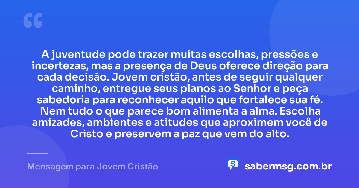 A juventude pode trazer muitas escolhas, pressões e incertezas, mas a presença de Deus oferece direção para cada decisão. Jovem cristão, antes de seguir qualquer caminho, entregue seus planos ao Senhor e peça sabedoria para reconhecer aquilo que fortalece sua fé. Nem tudo o que parece bom alimenta a alma. Escolha amizades, ambientes e atitudes que aproximem você de Cristo e preservem a paz que vem do alto. — Mensagem para Jovem Cristão