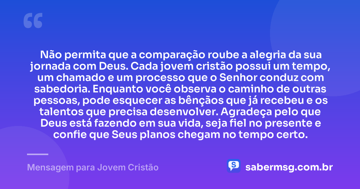 Não permita que a comparação roube a alegria da sua jornada com Deus. Cada jovem cristão possui um tempo, um chamado e um processo que o Senhor conduz com sabedoria. Enquanto você observa o caminho de outras pessoas, pode esquecer as bênçãos que já recebeu e os talentos que precisa desenvolver. Agradeça pelo que Deus está fazendo em sua vida, seja fiel no presente e confie que Seus planos chegam no tempo certo. — Mensagem para Jovem Cristão